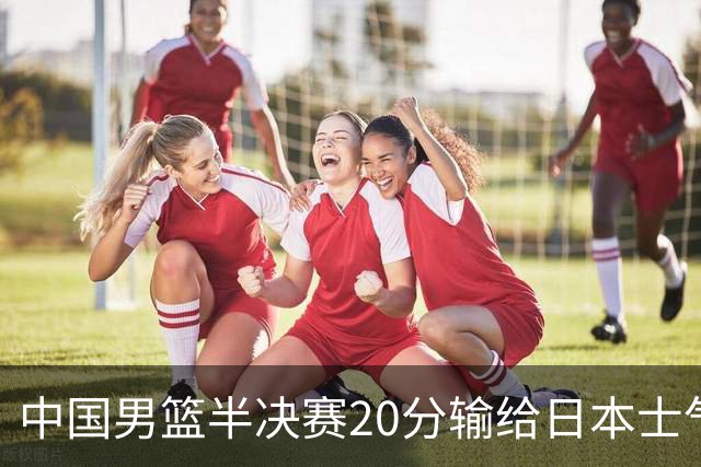 中国男篮半决赛20分输给日本士气大受打击 成绩再次退步需要反思